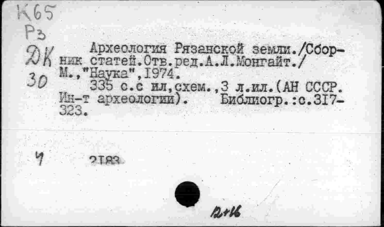 ﻿Ж/	Археология Рязанской земли./Сбор-
ник с татей. Отв. ред. А. Л. Монгайт./ “ “Наука”, 1974*.
335 с.с ил,схем.,3 л.ил.(АН СССР.
1 археологии).	Библиогр.:с.317-
М.Л
Ин-Т 323.
ОТЯ-Ч
